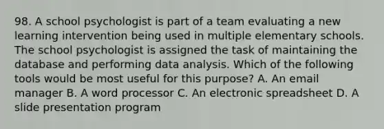 98. A school psychologist is part of a team evaluating a new learning intervention being used in multiple elementary schools. The school psychologist is assigned the task of maintaining the database and performing data analysis. Which of the following tools would be most useful for this purpose? A. An email manager B. A word processor C. An electronic spreadsheet D. A slide presentation program