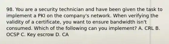 98. You are a security technician and have been given the task to implement a PKI on the company's network. When verifying the validity of a certificate, you want to ensure bandwidth isn't consumed. Which of the following can you implement? A. CRL B. OCSP C. Key escrow D. CA