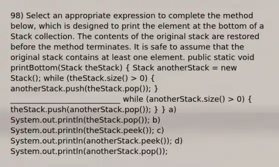 98) Select an appropriate expression to complete the method below, which is designed to print the element at the bottom of a Stack collection. The contents of the original stack are restored before the method terminates. It is safe to assume that the original stack contains at least one element. public static void printBottom(Stack theStack) ( Stack anotherStack = new Stack (); while (theStack.size() > 0) { anotherStack.push(theStack.pop()); ) ____________________________ while (anotherStack.size() > 0) ( theStack.push(anotherStack.pop()); ) } a) System.out.println(theStack.pop()); b) System.out.println(theStack.peek()); c) System.out.println(anotherStack.peek()); d) System.out.println(anotherStack.pop());