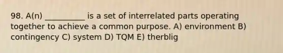 98. A(n) __________ is a set of interrelated parts operating together to achieve a common purpose. A) environment B) contingency C) system D) TQM E) therblig