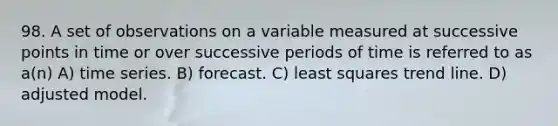 98. A set of observations on a variable measured at successive points in time or over successive periods of time is referred to as a(n) A) time series. B) forecast. C) least squares trend line. D) adjusted model.