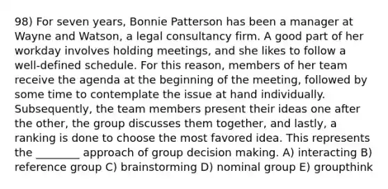 98) For seven years, Bonnie Patterson has been a manager at Wayne and Watson, a legal consultancy firm. A good part of her workday involves holding meetings, and she likes to follow a well-defined schedule. For this reason, members of her team receive the agenda at the beginning of the meeting, followed by some time to contemplate the issue at hand individually. Subsequently, the team members present their ideas one after the other, the group discusses them together, and lastly, a ranking is done to choose the most favored idea. This represents the ________ approach of group <a href='https://www.questionai.com/knowledge/kuI1pP196d-decision-making' class='anchor-knowledge'>decision making</a>. A) interacting B) reference group C) brainstorming D) nominal group E) groupthink