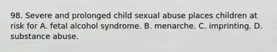 98. Severe and prolonged child sexual abuse places children at risk for A. fetal alcohol syndrome. B. menarche. C. imprinting. D. substance abuse.