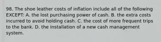 98. The shoe leather costs of inflation include all of the following EXCEPT: A. the lost purchasing power of cash. B. the extra costs incurred to avoid holding cash. C. the cost of more frequent trips to the bank. D. the installation of a new cash management system.