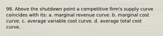 98. Above the shutdown point a competitive firm's supply curve coincides with its: a. marginal revenue curve. b. marginal cost curve. c. average variable cost curve. d. average total cost curve.