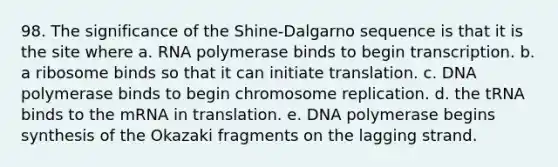 98. The significance of the Shine-Dalgarno sequence is that it is the site where a. RNA polymerase binds to begin transcription. b. a ribosome binds so that it can initiate translation. c. DNA polymerase binds to begin chromosome replication. d. the tRNA binds to the mRNA in translation. e. DNA polymerase begins synthesis of the Okazaki fragments on the lagging strand.