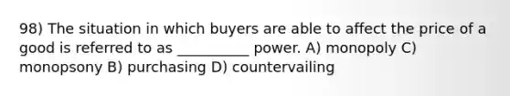 98) The situation in which buyers are able to affect the price of a good is referred to as __________ power. A) monopoly C) monopsony B) purchasing D) countervailing