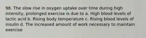 98. The slow rise in oxygen uptake over time during high intensity, prolonged exercise is due to a. High blood levels of lactic acid b. Rising body temperature c. Rising blood levels of insulin d. The increased amount of work necessary to maintain exercise