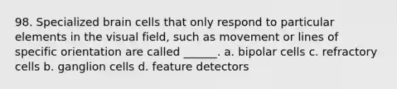 98. Specialized brain cells that only respond to particular elements in the visual field, such as movement or lines of specific orientation are called ______. a. bipolar cells c. refractory cells b. ganglion cells d. feature detectors