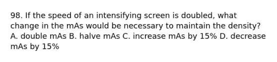 98. If the speed of an intensifying screen is doubled, what change in the mAs would be necessary to maintain the density? A. double mAs B. halve mAs C. increase mAs by 15% D. decrease mAs by 15%