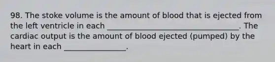 98. The stoke volume is the amount of blood that is ejected from the left ventricle in each __________________________________. The cardiac output is the amount of blood ejected (pumped) by the heart in each ________________.