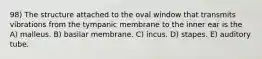 98) The structure attached to the oval window that transmits vibrations from the tympanic membrane to the inner ear is the A) malleus. B) basilar membrane. C) incus. D) stapes. E) auditory tube.