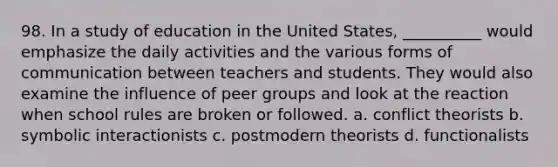 98. ​In a study of education in the United States, __________ would emphasize the daily activities and the various forms of communication between teachers and students. They would also examine the influence of peer groups and look at the reaction when school rules are broken or followed. a. ​conflict theorists b. ​symbolic interactionists c. ​postmodern theorists d. ​functionalists