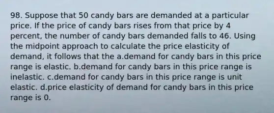 98. Suppose that 50 candy bars are demanded at a particular price. If the price of candy bars rises from that price by 4 percent, the number of candy bars demanded falls to 46. Using the midpoint approach to calculate the price elasticity of demand, it follows that the a.demand for candy bars in this price range is elastic. b.demand for candy bars in this price range is inelastic. c.demand for candy bars in this price range is unit elastic. d.price elasticity of demand for candy bars in this price range is 0.