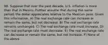 98. Suppose that over the past​ decade, U.S. inflation is more than that in Mexico. Further assume that during this same​ period, the dollar appreciates relative to the Mexican peso. Given this​ information, A) The real exchange rate can increase or remain the​ same, but not decrease. B) The real exchange rate remains unchanged. C) The real exchange rate must increase. D) The real exchange rate must decrease. E) The real exchange rate can decrease or remain the​ same, but not increase. F) None of the above