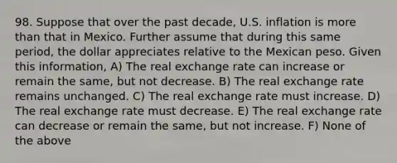 98. Suppose that over the past​ decade, U.S. inflation is <a href='https://www.questionai.com/knowledge/keWHlEPx42-more-than' class='anchor-knowledge'>more than</a> that in Mexico. Further assume that during this same​ period, the dollar appreciates relative to the Mexican peso. Given this​ information, A) The real exchange rate can increase or remain the​ same, but not decrease. B) The real exchange rate remains unchanged. C) The real exchange rate must increase. D) The real exchange rate must decrease. E) The real exchange rate can decrease or remain the​ same, but not increase. F) None of the above