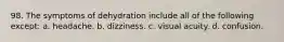 98. The symptoms of dehydration include all of the following except: a. headache. b. dizziness. c. visual acuity. d. confusion.
