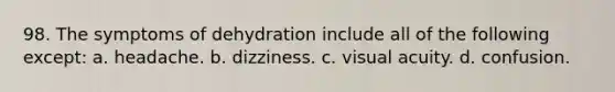 98. The symptoms of dehydration include all of the following except: a. headache. b. dizziness. c. visual acuity. d. confusion.