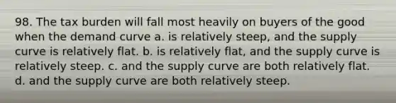 98. The tax burden will fall most heavily on buyers of the good when the demand curve a. is relatively steep, and the supply curve is relatively flat. b. is relatively flat, and the supply curve is relatively steep. c. and the supply curve are both relatively flat. d. and the supply curve are both relatively steep.