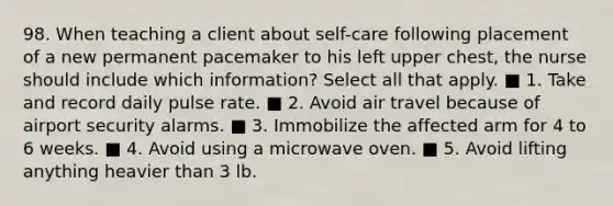 98. When teaching a client about self-care following placement of a new permanent pacemaker to his left upper chest, the nurse should include which information? Select all that apply. ■ 1. Take and record daily pulse rate. ■ 2. Avoid air travel because of airport security alarms. ■ 3. Immobilize the affected arm for 4 to 6 weeks. ■ 4. Avoid using a microwave oven. ■ 5. Avoid lifting anything heavier than 3 lb.