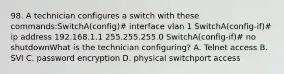 98. A technician configures a switch with these commands:SwitchA(config)# interface vlan 1 SwitchA(config-if)# ip address 192.168.1.1 255.255.255.0 SwitchA(config-if)# no shutdownWhat is the technician configuring? A. Telnet access B. SVI C. password encryption D. physical switchport access