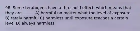 98. Some teratogens have a threshold effect, which means that they are _____. A) harmful no matter what the level of exposure B) rarely harmful C) harmless until exposure reaches a certain level D) always harmless