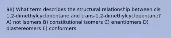 98) What term describes the structural relationship between cis-1,2-dimethylcyclopentane and trans-1,2-dimethylcyclopentane? A) not isomers B) constitutional isomers C) enantiomers D) diastereomers E) conformers