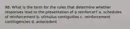 98. What is the term for the rules that determine whether responses lead to the presentation of a reinforcer? a. schedules of reinforcement b. stimulus contiguities c. reinforcement contingencies d. antecedent