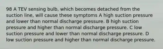 98 A TEV sensing bulb, which becomes detached from the suction line, will cause these symptoms A high suction pressure and lower than normal discharge pressure. B high suction pressure and higher than normal discharge pressure. C low suction pressure and lower than normal discharge pressure. D low suction pressure and higher than normal discharge pressure.