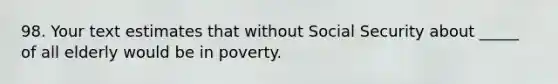 98. Your text estimates that without Social Security about _____ of all elderly would be in poverty.