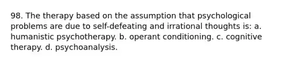 98. The therapy based on the assumption that psychological problems are due to self-defeating and irrational thoughts is: a. humanistic psychotherapy. b. operant conditioning. c. cognitive therapy. d. psychoanalysis.