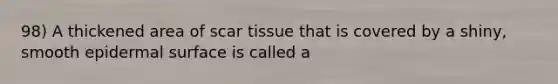 98) A thickened area of scar tissue that is covered by a shiny, smooth epidermal surface is called a