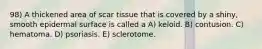 98) A thickened area of scar tissue that is covered by a shiny, smooth epidermal surface is called a A) keloid. B) contusion. C) hematoma. D) psoriasis. E) sclerotome.