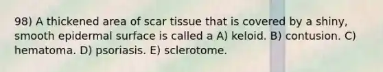 98) A thickened area of scar tissue that is covered by a shiny, smooth epidermal surface is called a A) keloid. B) contusion. C) hematoma. D) psoriasis. E) sclerotome.