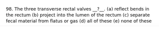 98. The three transverse rectal valves __?__. (a) reflect bends in the rectum (b) project into the lumen of the rectum (c) separate fecal material from flatus or gas (d) all of these (e) none of these