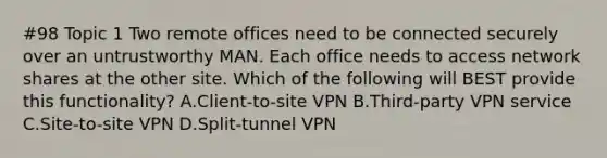 #98 Topic 1 Two remote offices need to be connected securely over an untrustworthy MAN. Each office needs to access network shares at the other site. Which of the following will BEST provide this functionality? A.Client-to-site VPN B.Third-party VPN service C.Site-to-site VPN D.Split-tunnel VPN