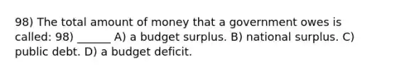 98) The total amount of money that a government owes is called: 98) ______ A) a budget surplus. B) national surplus. C) public debt. D) a budget deficit.