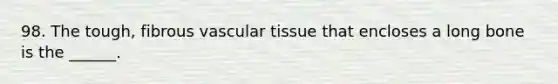 98. The tough, fibrous vascular tissue that encloses a long bone is the ______.