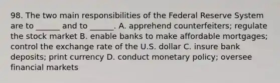 98. The two main responsibilities of the Federal Reserve System are to ______ and to ______. A. apprehend counterfeiters; regulate the stock market B. enable banks to make affordable mortgages; control the exchange rate of the U.S. dollar C. insure bank deposits; print currency D. conduct monetary policy; oversee financial markets