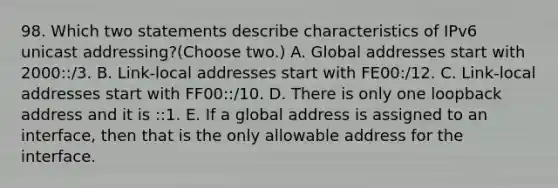 98. Which two statements describe characteristics of IPv6 unicast addressing?(Choose two.) A. Global addresses start with 2000::/3. B. Link-local addresses start with FE00:/12. C. Link-local addresses start with FF00::/10. D. There is only one loopback address and it is ::1. E. If a global address is assigned to an interface, then that is the only allowable address for the interface.