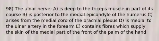 98) The ulnar nerve: A) is deep to the triceps muscle in part of its course B) is posterior to the medial epicondyle of the humerus C) arises from the medial cord of the brachial plexus D) is medial to the ulnar artery in the forearm E) contains fibres which supply the skin of the medial part of the front of the palm of the hand