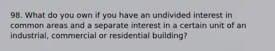 98. What do you own if you have an undivided interest in common areas and a separate interest in a certain unit of an industrial, commercial or residential building?