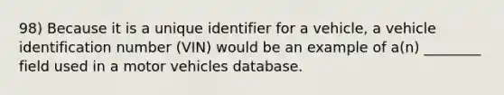 98) Because it is a unique identifier for a vehicle, a vehicle identification number (VIN) would be an example of a(n) ________ field used in a motor vehicles database.