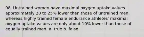 98. Untrained women have maximal oxygen uptake values approximately 20 to 25% lower than those of untrained men, whereas highly trained female endurance athletes' maximal oxygen uptake values are only about 10% lower than those of equally trained men. a. true b. false