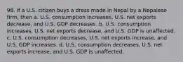 98. If a U.S. citizen buys a dress made in Nepal by a Nepalese firm, then a. U.S. consumption increases, U.S. net exports decrease, and U.S. GDP decreases. b. U.S. consumption increases, U.S. net exports decrease, and U.S. GDP is unaffected. c. U.S. consumption decreases, U.S. net exports increase, and U.S. GDP increases. d. U.S. consumption decreases, U.S. net exports increase, and U.S. GDP is unaffected.