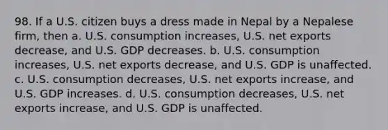 98. If a U.S. citizen buys a dress made in Nepal by a Nepalese firm, then a. U.S. consumption increases, U.S. net exports decrease, and U.S. GDP decreases. b. U.S. consumption increases, U.S. net exports decrease, and U.S. GDP is unaffected. c. U.S. consumption decreases, U.S. net exports increase, and U.S. GDP increases. d. U.S. consumption decreases, U.S. net exports increase, and U.S. GDP is unaffected.