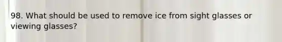 98. What should be used to remove ice from sight glasses or viewing glasses?