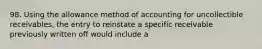 98. Using the allowance method of accounting for uncollectible receivables, the entry to reinstate a specific receivable previously written off would include a