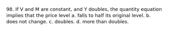 98. If V and M are constant, and Y doubles, the quantity equation implies that the price level a. falls to half its original level. b. does not change. c. doubles. d. more than doubles.