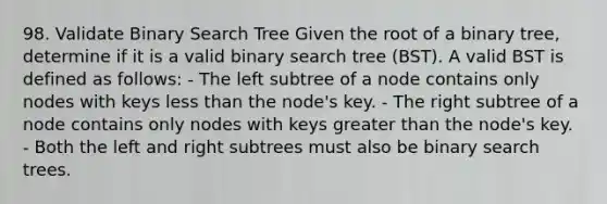 98. Validate Binary Search Tree Given the root of a binary tree, determine if it is a valid binary search tree (BST). A valid BST is defined as follows: - The left subtree of a node contains only nodes with keys less than the node's key. - The right subtree of a node contains only nodes with keys greater than the node's key. - Both the left and right subtrees must also be binary search trees.